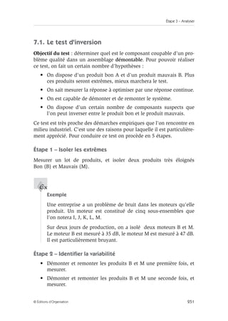 Étape 3 – Analyser
251
© Éditions d’Organisation
7.1. Le test d'inversion
Objectif du test : déterminer quel est le composant coupable d'un pro-
blème qualité dans un assemblage démontable. Pour pouvoir réaliser
ce test, on fait un certain nombre d'hypothèses :
• On dispose d'un produit bon A et d'un produit mauvais B. Plus
ces produits seront extrêmes, mieux marchera le test.
• On sait mesurer la réponse à optimiser par une réponse continue.
• On est capable de démonter et de remonter le système.
• On dispose d'un certain nombre de composants suspects que
l'on peut inverser entre le produit bon et le produit mauvais.
Ce test est très proche des démarches empiriques que l'on rencontre en
milieu industriel. C'est une des raisons pour laquelle il est particulière-
ment apprécié. Pour conduire ce test on procède en 5 étapes.
Étape 1 – Isoler les extrêmes
Mesurer un lot de produits, et isoler deux produits très éloignés
Bon (B) et Mauvais (M).
Exemple
Une entreprise a un problème de bruit dans les moteurs qu'elle
produit. Un moteur est constitué de cinq sous-ensembles que
l'on notera I, J, K, L, M.
Sur deux jours de production, on a isolé deux moteurs B et M.
Le moteur B est mesuré à 35 dB, le moteur M est mesuré à 47 dB.
Il est particulièrement bruyant.
Étape 2 – Identifier la variabilité
• Démonter et remonter les produits B et M une première fois, et
mesurer.
• Démonter et remonter les produits B et M une seconde fois, et
mesurer.
Ex
 