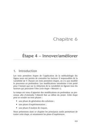 259
Chapitre 6
Étape 4 – Innover/améliorer
1. Introduction
Les trois premières étapes de l’application de la méthodologie Six
Sigma nous ont permis de connaître les facteurs X responsables de la
variabilité de Y. Durant ces trois premières étapes, on n’a pas modifié
le processus en profondeur. Les modifications introduites n’ont porté
pour l’instant que sur la réduction de la variabilité en figeant tous les
facteurs qui pouvaient l’être (voir étape « Mesurer »).
Le temps est venu d’apporter des modifications en profondeur au pro-
cessus afin d’atteindre l’objectif fixé au début du projet. Cette étape
peut se scinder en trois phases :
• une phase de génération des solutions ;
• une phase d’expérimentation ;
• une phase d’analyse de risques.
Nous présentons dans ce chapitre les principaux outils permettant de
traiter cette étape, et notamment les plans d’expériences.
 