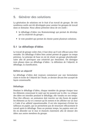 Six Sigma
260 © Éditions d’Organisation
2. Générer des solutions
La génération de solutions est le fruit d’un travail de groupe. De très
nombreux outils ont été développés pour assister les groupes de travail
dans ce domaine. Nous allons présenter deux de ces outils :
• le déballage d’idées (ou Brainstorming) qui permet de dévelop-
per la créativité du groupe ;
• le vote pondéré qui permet de choisir parmi plusieurs solutions.
2.1 Le déballage d’idées
Le travail de groupe coûte cher, il faut donc qu’il soit efficace pour être
rentable. Un déballage d’idées bien animé permet de gagner un temps
précieux. Le principe de base en est de réunir un groupe pluridiscipli-
naire afin de provoquer une créativité par émulation. On distingue
trois phases dans un déballage d’idées : la définition de l’objectif, le
déballage, la classification.
Définir un objectif
Le déballage d’idées doit toujours commencer par une formulation
claire et écrite de l’objectif de l’étude, ce dernier devant être accepté de
façon consensuelle.
Déballage
Pendant le déballage d’idées, chaque membre du groupe évoque tous
les éléments concernant le sujet qui lui passent par la tête. La critique
des idées est interdite pendant le déballage, elle viendra en son temps.
Pour être efficace, un animateur doit inscrire sur des bouts de papier
les éléments au fur et à mesure qu’ils sortent et les afficher sur un mur
à l’aide d’un adhésif repositionnable. Il est très important d’éviter les
tableaux en papier, qui ne permettent pas de structurer efficacement le
travail après le déballage. Dans un premier temps, les papiers sont col-
lés en désordre sur le mur et énoncés clairement afin de donner des
idées aux autres membres du groupe.
 