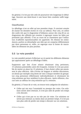 Étape 4 – Innover/améliorer
261
© Éditions d’Organisation
En général, il n’est pas très utile de poursuivre très longtemps le débal-
lage. Souvent une demi-heure à une heure bien conduite suffit large-
ment.
Classification
Le déballage n’est en effet qu’une première étape. Il convient ensuite
de classer les données écrites en vrac au tableau. Pour cela, on utilise
des outils tels que le diagramme d’Ishikawa autour des cinq M ou un
diagramme des affinités qui consiste à regrouper toutes les idées par
proximité (par affinité). C’est au cours de ce classement que l’utilisa-
tion d’adhésifs repositionnables est appréciée. On élimine les redon-
dances, parfois on démultiplie une idée qui est comprise différemment
par deux personnes et, enfin, on regroupe sous la forme de macro-
idées les éléments les plus proches.
2.2 Le vote pondéré
Le vote pondéré permet d’effectuer un tri parmi les différents éléments
qui apparaissent après un déballage d’idées.
Supposons que lors d’une séance réunissant cinq personnes,
15 solutions potentielles aient été évoquées. Comme il n’est pas possi-
ble de mettre en place les 15 solutions, il faut choisir celles qui parais-
sent le plus efficaces. Afin d’éviter de longues et stériles discussions,
on donne par exemple cinq droits de vote à chaque membre du groupe.
Les cinq personnes réfléchissent individuellement et choisissent les
cinq solutions qui leur semblent le plus efficaces. Après réflexion, cha-
cun note au tableau les cinq solutions qu’il a retenues.
En général, à l’issue de ce vote, on trouve trois catégories de solutions :
• Celles qui ont reçu l’unanimité ou presque des votes. Ces solu-
tions seront alors retenues, il n’est pas utile de perdre son temps
à les discuter.
• Celles qui n’ont pas eu ou très peu de votes. Ces solutions ne
seront pas retenues au moins dans un premier temps. Il n’est pas
non plus utile de perdre son temps à discuter sur ces solutions.
 
