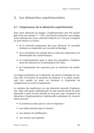Étape 4 – Innover/améliorer
263
© Éditions d’Organisation
3. Les démarches expérimentales
3.1 L’importance de la démarche expérimentale
Dans toute démarche de progrès, l’expérimentation doit être privilé-
giée. Dans une relation Y = f(X), nous devons rechercher une configu-
ration optimale des X pour atteindre l’objectif sur Y. On peut s’enquérir
de cette relation au niveau :
• de la recherche proprement dite pour découvrir de nouvelles
relations ou comprendre une nouvelle technologie ;
• de la conception d’un produit dans le choix des composants et la
détermination des caractéristiques ;
• de l’industrialisation pour le choix des paramètres, l’établisse-
ment des tolérances et la minimisation des coûts ;
• de l’optimisation des processus pour la résolution des problè-
mes.
Les étapes précédentes de la démarche ont permis d’identifier les fac-
teurs clés et d’orienter la recherche de solutions, il va falloir mainte-
nant être capable de tester ces dernières et d’optimiser les
configurations au moyen d’expériences.
La conduite des expériences est une démarche naturelle d’optimisa-
tion. Mais cette phase expérimentale est trop souvent menée de façon
informelle à partir d’essais décidés au coup par coup. En général, les
démarches d’expérimentations traditionnelles présentent les inconvé-
nients suivants :
• de nombreux essais, dont le coût est important ;
• une faible précision dans le résultat ;
• une absence de modélisation ;
• une solution non optimale.
 