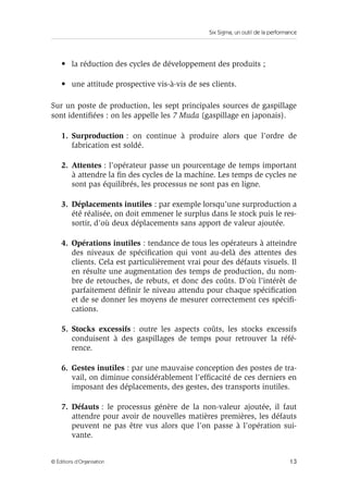 Six Sigma, un outil de la performance
13
© Éditions d’Organisation
• la réduction des cycles de développement des produits ;
• une attitude prospective vis-à-vis de ses clients.
Sur un poste de production, les sept principales sources de gaspillage
sont identifiées : on les appelle les 7 Muda (gaspillage en japonais).
1. Surproduction : on continue à produire alors que l’ordre de
fabrication est soldé.
2. Attentes : l’opérateur passe un pourcentage de temps important
à attendre la fin des cycles de la machine. Les temps de cycles ne
sont pas équilibrés, les processus ne sont pas en ligne.
3. Déplacements inutiles : par exemple lorsqu’une surproduction a
été réalisée, on doit emmener le surplus dans le stock puis le res-
sortir, d’où deux déplacements sans apport de valeur ajoutée.
4. Opérations inutiles : tendance de tous les opérateurs à atteindre
des niveaux de spécification qui vont au-delà des attentes des
clients. Cela est particulièrement vrai pour des défauts visuels. Il
en résulte une augmentation des temps de production, du nom-
bre de retouches, de rebuts, et donc des coûts. D’où l’intérêt de
parfaitement définir le niveau attendu pour chaque spécification
et de se donner les moyens de mesurer correctement ces spécifi-
cations.
5. Stocks excessifs : outre les aspects coûts, les stocks excessifs
conduisent à des gaspillages de temps pour retrouver la réfé-
rence.
6. Gestes inutiles : par une mauvaise conception des postes de tra-
vail, on diminue considérablement l’efficacité de ces derniers en
imposant des déplacements, des gestes, des transports inutiles.
7. Défauts : le processus génère de la non-valeur ajoutée, il faut
attendre pour avoir de nouvelles matières premières, les défauts
peuvent ne pas être vus alors que l’on passe à l’opération sui-
vante.
 