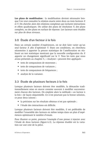 Étape 4 – Innover/améliorer
265
© Éditions d’Organisation
Les plans de modélisation : la modélisation devient nécessaire lors-
que l’on veut connaître la relation exacte entre deux ou trois facteurs X
et Y. On cherche alors des relations complexes qui incluent interactions
et effets quadratiques. On utilise des plans de résolution V, des plans
complets, ou des plans en surface de réponse. Les facteurs sont étudiés
sur plus de deux niveaux.
3.2 Étude d’un facteur à la fois
Dans un certain nombre d’expériences, on ne doit faire varier qu’un
seul facteur X afin d’optimiser Y. Dans ces conditions, on cherchera
néanmoins à apporter la preuve statistique de l’amélioration en réa-
lisant un test statistique montrant que la nouvelle configuration du X
apporte un changement significatif sur le Y. Tous les tests que nous
avons présentés au chapitre 5, « Analyser » peuvent être appliqués :
• tests de comparaison de moyennes ;
• tests de comparaison de variances ;
• tests de comparaison de fréquences ;
• analyse de la variance.
3.3 Étude de plusieurs facteurs à la fois
Lorsque plusieurs facteurs doivent être modifiés, la démarche tradi-
tionnellement mise en œuvre consiste souvent à modifier successive-
ment chacun des facteurs. On emploie alors la méthode « un facteur à
la fois » de façon séquentielle. Ce n’est pourtant pas la bonne solution,
ce pour deux raisons :
• la précision sur les résultats obtenus n’est pas optimale ;
• l’étude des interactions est difficile.
Lorsque plusieurs facteurs doivent être modifiés, il est préférable de
modifier l’ensemble des facteurs en même temps dans un plan d’expé-
riences optimisant le nombre d’essais.
Pour illustrer ce point, prenons l’exemple d’une presse à injecter avec
l’étude de deux facteurs (figure 6.3). La réponse étudiée est la varia-
tion sur une cote de la pièce.
 