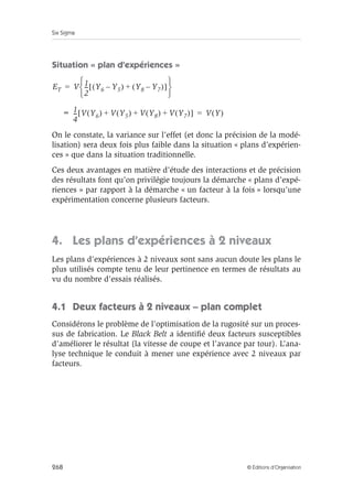 Six Sigma
268 © Éditions d’Organisation
Situation « plan d’expériences »
On le constate, la variance sur l’effet (et donc la précision de la modé-
lisation) sera deux fois plus faible dans la situation « plans d’expérien-
ces » que dans la situation traditionnelle.
Ces deux avantages en matière d’étude des interactions et de précision
des résultats font qu’on privilégie toujours la démarche « plans d’expé-
riences » par rapport à la démarche « un facteur à la fois » lorsqu’une
expérimentation concerne plusieurs facteurs.
4. Les plans d’expériences à 2 niveaux
Les plans d’expériences à 2 niveaux sont sans aucun doute les plans le
plus utilisés compte tenu de leur pertinence en termes de résultats au
vu du nombre d’essais réalisés.
4.1 Deux facteurs à 2 niveaux – plan complet
Considérons le problème de l’optimisation de la rugosité sur un proces-
sus de fabrication. Le Black Belt a identifié deux facteurs susceptibles
d’améliorer le résultat (la vitesse de coupe et l’avance par tour). L’ana-
lyse technique le conduit à mener une expérience avec 2 niveaux par
facteurs.
ET V 1
2
--
- Y6 Y5
–
( ) Y8 Y7
–
( )
+
[ ]
 
 
 
=
= 1
4
--
- V Y6
( ) V Y5
( ) V Y8
( ) V Y7
( )
+ + +
[ ] V Y
( )
=
 