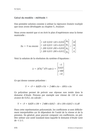 Six Sigma
272 © Éditions d’Organisation
Calcul du modèle – Méthode 1
Une première solution consiste à utiliser la régression linéaire multiple
que nous avons développée au chapitre 5, Analyser.
Nous avons montré que si on écrit le plan d’expériences sous la forme
matricielle :
Xa = Y ou encore
Voici la solution de la résolution du système d’équations :
â = (XtX)-1.XtY soit â =
Ce qui donne comme polynôme :
Y = –5 + 0,025 × Vit + 2 400 × Av – 10Vit × Av
Ce polynôme permet de prévoir une réponse non testée dans le
domaine d’étude. Prenons par exemple une vitesse de 130 et une
avance de 0,012, on calcule :
Y = –5 + 0,025 × 130 + 2 400 × 0,012 – 10 × 130 × 0,012 = 11,45
Dans cette représentation polynomiale, les coefficients α sont difficile-
ment interprétables car ils dépendent de l’unité de la vitesse et de la
pression. En général, pour pouvoir comparer ces coefficients, on pré-
fère utiliser une unité standard dans laquelle le domaine d’étude varie
de –1 à 1.
1 120 0,010 120 0,010
×
1 120 0,015 120 0,015
×
1 200 0,010 200 0,010
×
1 200 0,015 200 0,015
×
α0
α1
α2
α3
10
16
4
6
=
–5
0,025
2 400
–10
 