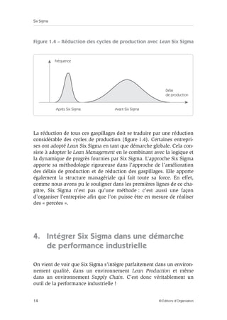 Six Sigma
14 © Éditions d’Organisation
Figure 1.4 – Réduction des cycles de production avec Lean Six Sigma
La réduction de tous ces gaspillages doit se traduire par une réduction
considérable des cycles de production (figure 1.4). Certaines entrepri-
ses ont adopté Lean Six Sigma en tant que démarche globale. Cela con-
siste à adopter le Lean Management en le combinant avec la logique et
la dynamique de progrès fournies par Six Sigma. L’approche Six Sigma
apporte sa méthodologie rigoureuse dans l’approche de l’amélioration
des délais de production et de réduction des gaspillages. Elle apporte
également la structure managériale qui fait toute sa force. En effet,
comme nous avons pu le souligner dans les premières lignes de ce cha-
pitre, Six Sigma n’est pas qu’une méthode : c’est aussi une façon
d’organiser l’entreprise afin que l’on puisse être en mesure de réaliser
des « percées ».
4. Intégrer Six Sigma dans une démarche
de performance industrielle
On vient de voir que Six Sigma s’intègre parfaitement dans un environ-
nement qualité, dans un environnement Lean Production et même
dans un environnement Supply Chain. C’est donc véritablement un
outil de la performance industrielle !
Délai
de production
Fréquence
Avant Six Sigma
Après Six Sigma
 