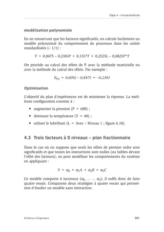 Étape 4 – Innover/améliorer
281
© Éditions d’Organisation
Modélisation polynomiale
En ne conservant que les facteurs significatifs, on calcule facilement un
modèle polynomial du comportement du processus dans les unités
standardisées (– 1/1) :
Y = 0,8475 – 0,2383P + 0,1517T + 0,2525L – 0,0825P*T
On procède au calcul des effets de P avec la méthode matricielle ou
avec la méthode du calcul des effets. Par exemple :
EP2 = 0,6092 – 0,8475 = –0,2383
Optimisation
L’objectif du plan d’expériences est de minimiser la réponse. La meil-
leure configuration consiste à :
• augmenter la pression (P = 600) ;
• diminuer la température (T = 40) ;
• utiliser le lubrifiant (L = Avec – Niveau 1 ; figure 6.18).
4.3 Trois facteurs à 2 niveaux – plan fractionnaire
Dans le cas où on suppose que seuls les effets de premier ordre sont
significatifs et que toutes les interactions sont nulles (ou faibles devant
l’effet des facteurs), on peut modéliser les comportements du système
en appliquant :
Y = α0 + α1A + α2B + α3C
Ce modèle comporte 4 inconnus (α0 … … α3), il suffit donc de faire
quatre essais. Comparons deux stratégies à quatre essais qui permet-
tent d’étudier un modèle sans interaction.
 