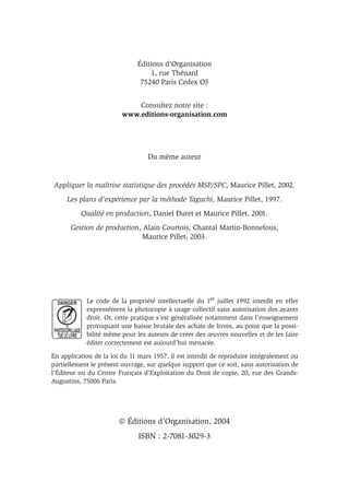 Éditions d’Organisation
1, rue Thénard
75240 Paris Cedex O5
Consultez notre site :
www.editions-organisation.com
Du même auteur
Appliquer la maîtrise statistique des procédés MSP/SPC, Maurice Pillet, 2002.
Les plans d’expérience par la méthode Taguchi, Maurice Pillet, 1997.
Qualité en production, Daniel Duret et Maurice Pillet, 2001.
Gestion de production, Alain Courtois, Chantal Martin-Bonnefous,
Maurice Pillet, 2003.
Le code de la propriété intellectuelle du 1er juillet 1992 interdit en effet
expressément la photocopie à usage collectif sans autorisation des ayants
droit. Or, cette pratique s’est généralisée notamment dans l’enseignement
provoquant une baisse brutale des achats de livres, au point que la possi-
bilité même pour les auteurs de créer des œuvres nouvelles et de les faire
éditer correctement est aujourd’hui menacée.
En application de la loi du 11 mars 1957, il est interdit de reproduire intégralement ou
partiellement le présent ouvrage, sur quelque support que ce soit, sans autorisation de
l’Éditeur ou du Centre Français d’Exploitation du Droit de copie, 20, rue des Grands-
Augustins, 75006 Paris.
 Éditions d’Organisation, 2004
ISBN : 2-7081-3029-3
 