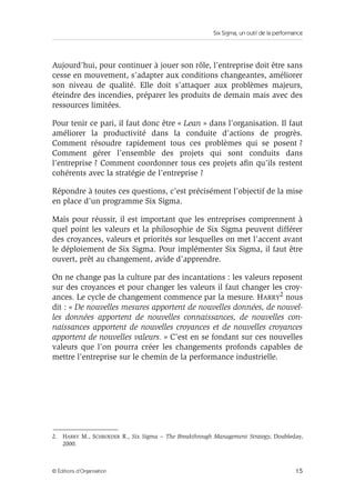 Six Sigma, un outil de la performance
15
© Éditions d’Organisation
Aujourd’hui, pour continuer à jouer son rôle, l’entreprise doit être sans
cesse en mouvement, s’adapter aux conditions changeantes, améliorer
son niveau de qualité. Elle doit s’attaquer aux problèmes majeurs,
éteindre des incendies, préparer les produits de demain mais avec des
ressources limitées.
Pour tenir ce pari, il faut donc être « Lean » dans l’organisation. Il faut
améliorer la productivité dans la conduite d’actions de progrès.
Comment résoudre rapidement tous ces problèmes qui se posent ?
Comment gérer l’ensemble des projets qui sont conduits dans
l’entreprise ? Comment coordonner tous ces projets afin qu’ils restent
cohérents avec la stratégie de l’entreprise ?
Répondre à toutes ces questions, c’est précisément l’objectif de la mise
en place d’un programme Six Sigma.
Mais pour réussir, il est important que les entreprises comprennent à
quel point les valeurs et la philosophie de Six Sigma peuvent différer
des croyances, valeurs et priorités sur lesquelles on met l’accent avant
le déploiement de Six Sigma. Pour implémenter Six Sigma, il faut être
ouvert, prêt au changement, avide d’apprendre.
On ne change pas la culture par des incantations : les valeurs reposent
sur des croyances et pour changer les valeurs il faut changer les croy-
ances. Le cycle de changement commence par la mesure. HARRY
2
nous
dit : « De nouvelles mesures apportent de nouvelles données, de nouvel-
les données apportent de nouvelles connaissances, de nouvelles con-
naissances apportent de nouvelles croyances et de nouvelles croyances
apportent de nouvelles valeurs. » C’est en se fondant sur ces nouvelles
valeurs que l’on pourra créer les changements profonds capables de
mettre l’entreprise sur le chemin de la performance industrielle.
2. HARRY M., SCHROEDER R., Six Sigma – The Breakthrough Management Strategy, Doubleday,
2000.
 