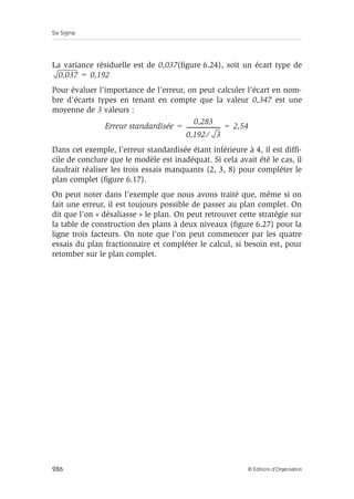 Six Sigma
286 © Éditions d’Organisation
La variance résiduelle est de 0,037(figure 6.24), soit un écart type de
Pour évaluer l’importance de l’erreur, on peut calculer l’écart en nom-
bre d’écarts types en tenant en compte que la valeur 0,347 est une
moyenne de 3 valeurs :
Dans cet exemple, l’erreur standardisée étant inférieure à 4, il est diffi-
cile de conclure que le modèle est inadéquat. Si cela avait été le cas, il
faudrait réaliser les trois essais manquants (2, 3, 8) pour compléter le
plan complet (figure 6.17).
On peut noter dans l’exemple que nous avons traité que, même si on
fait une erreur, il est toujours possible de passer au plan complet. On
dit que l’on « désaliasse » le plan. On peut retrouver cette stratégie sur
la table de construction des plans à deux niveaux (figure 6.27) pour la
ligne trois facteurs. On note que l’on peut commencer par les quatre
essais du plan fractionnaire et compléter le calcul, si besoin est, pour
retomber sur le plan complet.
0,037 0,192
=
Erreur standardisée
0,283
0,192 3
⁄
------------------------
- 2,54
= =
 