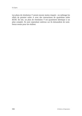 Six Sigma
288 © Éditions d’Organisation
Les plans de résolution V seront encore moins risqués : on mélange les
effets de premier ordre A avec des interactions de quatrième ordre
BCDE. En fait, un plan de résolution V est quasiment identique à un
plan complet. Ils sont cependant onéreux car ils demandent de nom-
breux essais pour les réaliser.
 