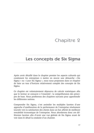 17
Chapitre 2
Les concepts de Six Sigma
Après avoir détaillé dans le chapitre premier les aspects culturels qui
conduisent les entreprises à mettre en œuvre une démarche « Six
Sigma » ou « Lean Six Sigma », nous nous proposons dans ce chapitre
de faire un tour d’horizon relativement complet des concepts de Six
Sigma.
Ce chapitre est volontairement dépourvu de calculs statistiques afin
que le lecteur se consacre à l’essentiel : la compréhension des princi-
pes de base. Nous profiterons des chapitres suivants pour approfondir
les différentes notions.
Comprendre Six Sigma, c’est assimiler les multiples facettes d’une
approche d’amélioration de la performance de l’entreprise résolument
tournée vers la satisfaction des clients dans un but affiché de meilleure
rentabilité économique de l’entreprise. Nous aborderons donc ces dif-
férentes facettes afin d’avoir une vue globale de Six Sigma avant de
voir dans le détail la conduite d’un chantier.
 