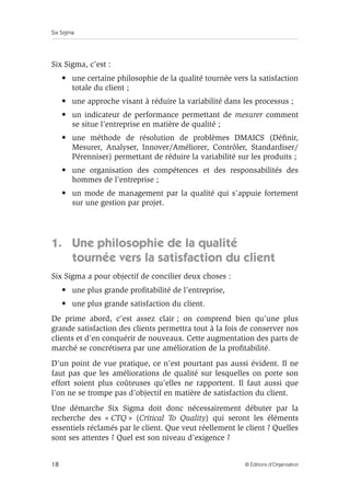 Six Sigma
18 © Éditions d’Organisation
Six Sigma, c’est :
• une certaine philosophie de la qualité tournée vers la satisfaction
totale du client ;
• une approche visant à réduire la variabilité dans les processus ;
• un indicateur de performance permettant de mesurer comment
se situe l’entreprise en matière de qualité ;
• une méthode de résolution de problèmes DMAICS (Définir,
Mesurer, Analyser, Innover/Améliorer, Contrôler, Standardiser/
Pérenniser) permettant de réduire la variabilité sur les produits ;
• une organisation des compétences et des responsabilités des
hommes de l’entreprise ;
• un mode de management par la qualité qui s’appuie fortement
sur une gestion par projet.
1. Une philosophie de la qualité
tournée vers la satisfaction du client
Six Sigma a pour objectif de concilier deux choses :
• une plus grande profitabilité de l’entreprise,
• une plus grande satisfaction du client.
De prime abord, c’est assez clair ; on comprend bien qu’une plus
grande satisfaction des clients permettra tout à la fois de conserver nos
clients et d’en conquérir de nouveaux. Cette augmentation des parts de
marché se concrétisera par une amélioration de la profitabilité.
D’un point de vue pratique, ce n’est pourtant pas aussi évident. Il ne
faut pas que les améliorations de qualité sur lesquelles on porte son
effort soient plus coûteuses qu’elles ne rapportent. Il faut aussi que
l’on ne se trompe pas d’objectif en matière de satisfaction du client.
Une démarche Six Sigma doit donc nécessairement débuter par la
recherche des « CTQ » (Critical To Quality) qui seront les éléments
essentiels réclamés par le client. Que veut réellement le client ? Quelles
sont ses attentes ? Quel est son niveau d’exigence ?
 