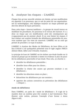 Six Sigma
318 © Éditions d’Organisation
6. Analyser les risques – L’AMDEC
Chaque fois qu’une nouvelle solution est choisie, qu’une modification
est apportée à un processus, que ce soit du point de vue organisation-
nel ou technologique, cela implique toujours un risque potentiel qui
doit être détecté de façon préventive.
Dans cette étape « Innover/améliorer », le groupe de travail innove en
modifiant les procédures, les processus et le niveau des facteurs. Il y a
donc un risque que ces modifications aient des conséquences qui
n’apparaissent pas de premier abord. Si on veut limiter les risques, il
faut réaliser une analyse formelle des défaillances potentielles du nou-
veau système que l’on vient de concevoir. L’AMDEC est un outil qui
permet de procéder à ce type d’analyse.
L’AMDEC (« Analyse des Modes de Défaillance, de leurs Effets et de
leur Criticité ») est quelquefois présentée sous le sigle anglais FMECA
(Failure Mode, Effect and Criticality Analysis).
Le principe de base de l’AMDEC est de réaliser une étude fondée sur le
travail de groupe qui est destinée à mettre en évidence le plus tôt possi-
ble les défaillances potentielles d’une étude. Pour cela, on cherche à :
• identifier les défaillances potentielles ;
• identifier leurs effets pour les clients ;
• identifier la chaîne des causes qui peuvent conduire à ces
défaillances ;
• identifier les détections mises en place ;
• hiérarchiser les défaillances par une notation ;
• apporter des actions correctives en prévention des défaillances
« critiques ».
Mode de défaillance
Dans l’AMDEC, on parle de « mode de défaillance ». Il s’agit de la
manière dont un système peut être conduit à mal fonctionner. Pour
illustrer cette notion, prenons l’exemple d’une brosse à dents
(figure 6.60).
 