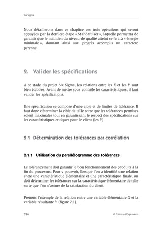 Six Sigma
324 © Éditions d’Organisation
Nous détaillerons dans ce chapitre ces trois opérations qui seront
appuyées par la dernière étape « Standardiser », laquelle permettra de
garantir que le maintien du niveau de qualité atteint se fera à « énergie
minimale », donnant ainsi aux progrès accomplis un caractère
pérenne.
2. Valider les spécifications
À ce stade du projet Six Sigma, les relations entre les X et les Y sont
bien établies. Avant de mettre sous contrôle les caractéristiques, il faut
valider les spécifications.
Une spécification se compose d’une cible et de limites de tolérance. Il
faut donc déterminer la cible de telle sorte que les tolérances permises
soient maximales tout en garantissant le respect des spécifications sur
les caractéristiques critiques pour le client (les Y).
2.1 Détermination des tolérances par corrélation
2.1.1 Utilisation du parallélogramme des tolérances
Le tolérancement doit garantir le bon fonctionnement des produits à la
fin du processus. Pour y pourvoir, lorsque l’on a identifié une relation
entre une caractéristique élémentaire et une caractéristique finale, on
doit déterminer les tolérances sur la caractéristique élémentaire de telle
sorte que l’on s’assure de la satisfaction du client.
Prenons l’exemple de la relation entre une variable élémentaire X et la
variable résultante Y (figure 7.1).
 