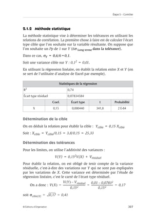 Étape 5 – Contrôler
327
© Éditions d’Organisation
2.1.2 Méthode statistique
La méthode statistique vise à déterminer les tolérances en utilisant les
relations de corrélation. La première chose à faire est de calculer l’écart
type cible que l’on souhaite sur la variable résultante. On suppose que
l’on souhaite un Pp de 1 sur Y (6σ Long terme dans la tolérance).
Dans ce cas, σY = 0,6/6=0,1.
Soit une variance cible sur Y : 0,12 = 0,01.
En utilisant la régression linéaire, on établit la relation entre X et Y (on
se sert de l’utilitaire d’analyse de Excel par exemple).
Détermination de la cible
On en déduit la relation pour établir la cible : Ycible = 0,15 Xcible
Soit : Xcible = Ycible/0,15 = 3,8/0,15 = 25,33
Détermination des tolérances
Pour les limites, on utilise l’additivité des variances :
V(Y) = 0,152V(X) + Vrésiduel
Pour établir la relation, on est obligé de tenir compte de la variance
résiduelle, c’est-à-dire des variations sur Y qui ne sont pas expliquées
par les variations de X. Cette variance est déterminée par l’étude de
régression linéaire, c’est le carré de l’écart type résiduel.
On a donc :
soit
Statistiques de la régression
R2
0,74
Écart type résiduel 0,07834584
Coef. Écart type t Probabilité
X 0,15 0,000440 341,8 2 E-84
V X
( )
V Y
( ) Vrésiduel
–
0,152
-------------------------------------
0,01 0,07832
–
0,152
------------------------------------
- 0,17
= = =
σcible(X) 0,17 0,41
= =
 