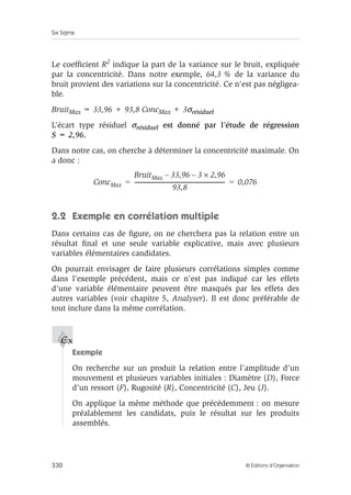 Six Sigma
330 © Éditions d’Organisation
Le coefficient R2 indique la part de la variance sur le bruit, expliquée
par la concentricité. Dans notre exemple, 64,3 % de la variance du
bruit provient des variations sur la concentricité. Ce n’est pas négligea-
ble.
BruitMax = 33,96 + 93,8 ConcMax + 3σrésiduel
L’écart type résiduel σrésiduel est donné par l’étude de régression
S = 2,96.
Dans notre cas, on cherche à déterminer la concentricité maximale. On
a donc :
2.2 Exemple en corrélation multiple
Dans certains cas de figure, on ne cherchera pas la relation entre un
résultat final et une seule variable explicative, mais avec plusieurs
variables élémentaires candidates.
On pourrait envisager de faire plusieurs corrélations simples comme
dans l’exemple précédent, mais ce n’est pas indiqué car les effets
d’une variable élémentaire peuvent être masqués par les effets des
autres variables (voir chapitre 5, Analyser). Il est donc préférable de
tout inclure dans la même corrélation.
Exemple
On recherche sur un produit la relation entre l’amplitude d’un
mouvement et plusieurs variables initiales : Diamètre (D), Force
d’un ressort (F), Rugosité (R), Concentricité (C), Jeu (J).
On applique la même méthode que précédemment : on mesure
préalablement les candidats, puis le résultat sur les produits
assemblés.
ConcMax
BruitMax 33,96
– 3 2,96
×
–
93,8
-------------------------------------------------------------------
- 0,076
= =
Ex
 