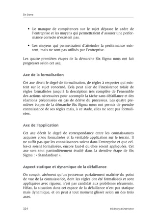 Six Sigma
334 © Éditions d’Organisation
• Le manque de compétences sur le sujet dépasse le cadre de
l’entreprise et les moyens qui permettraient d’assurer une perfor-
mance correcte n’existent pas.
• Les moyens qui permettraient d’atteindre la performance exis-
tent, mais ne sont pas utilisés par l’entreprise.
Les quatre premières étapes de la démarche Six Sigma nous ont fait
progresser selon cet axe.
Axe de la formalisation
Cet axe décrit le degré de formalisation, de règles à respecter qui exis-
tent sur le sujet concerné. Cela peut aller de l’inexistence totale de
règles formalisées jusqu’à la description très complète de l’ensemble
des actions nécessaires pour accomplir la tâche sans défaillance et des
réactions préconisées en cas de dérive du processus. Les quatre pre-
mières étapes de la démarche Six Sigma nous ont permis de prendre
connaissance de ses règles mais, à ce stade, elles ne sont pas formali-
sées.
Axe de l’application
Cet axe décrit le degré de correspondance entre les connaissances
acquises et/ou formalisées et la véritable application sur le terrain. Il
ne suffit pas que les connaissances soient dans l’entreprise et que cel-
les-ci soient formalisées, encore faut-il qu’elles soient appliquées. Cet
axe sera tout particulièrement étudié dans la dernière étape de Six
Sigma : « Standardiser ».
Aspect statique et dynamique de la défaillance
On conçoit aisément qu’un processus parfaitement maîtrisé du point
de vue de la connaissance, dont les règles ont été formalisées et sont
appliquées avec rigueur, n’est pas candidat aux problèmes récurrents.
Hélas, la situation dans cet espace de la défaillance n’est pas statique
mais dynamique, et on peut à tout moment glisser selon un des trois
axes.
 
