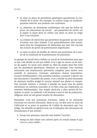 Six Sigma
336 © Éditions d’Organisation
• La mise en place de procédures génériques garantissant la con-
formité de la tâche. Par exemple, la couleur rouge est systémati-
quement réservée aux produits non conformes.
• La rédaction de documents synthétiques tels que les fiches de
poste, les instructions de travail… qui permettent de mettre sur
le papier la façon dont on réalise une tâche ou dont on réagit
face à une situation.
• La création de check-lists qui permettent de garantir qu’une suite
d’actions sera bien réalisée. C’est particulièrement utile notam-
ment dans les changements de fabrication qui sont très souvent
des sources de pertes de performances importantes.
• La mise en place de feuilles de relevés qui permettent de s’assu-
rer de la continuité de la performance du processus.
Le groupe de travail devra réaliser ce travail de formalisation pour que
ce qui a été décidé ne soit pas oublié. Il ne s’agit en aucun cas de noir-
cir du papier. Ce serait sans intérêt ici. Bien du papier peut être évité
par les procédures génériques. Donnons un exemple. Une machine
nécessitait une maintenance préventive complexe pour mettre sous
contrôle le processus. Certaines opérations étaient journalières,
d’autres hebdomadaires. Une première solution a consisté à décrire sur
des documents l’ensemble des points. Il en a résulté un petit document
de plusieurs feuilles malgré le recours intensif aux photos et croquis.
Une seconde solution a consisté à peindre en jaune tous les points
nécessitant un entretien journalier et en bleu ceux qui requéraient un
entretien hebdomadaire. Une simple check-list a alors permis de for-
maliser ce point. La méthode a été étendue à tout le site de production,
allégeant ainsi un très grand nombre de documents.
Formaliser n’est pas synonyme d’écriture, même si un minimum
d’écriture est souvent nécessaire. Dans ce cas, on doit avoir le souci de
l’efficacité et se poser la question de l’utilité du document que l’on
rédige. On identifie en général trois cas d’utilisation des documents de
formalisation d’une activité :
• lorsqu’une personne nouvelle doit réaliser l’activité ;
• lorsqu’on doit refaire une activité après un certain temps et que
l’on en a tout oublié ;
 