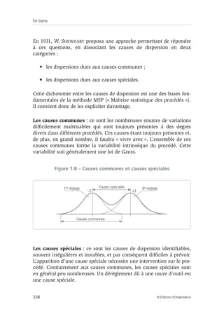 Six Sigma
338 © Éditions d’Organisation
En 1931, W. SHEWHART proposa une approche permettant de répondre
à ces questions, en dissociant les causes de dispersion en deux
catégories :
• les dispersions dues aux causes communes ;
• les dispersions dues aux causes spéciales.
Cette dichotomie entre les causes de dispersion est une des bases fon-
damentales de la méthode MSP (« Maîtrise statistique des procédés »).
Il convient donc de les expliciter davantage.
Les causes communes : ce sont les nombreuses sources de variations
difficilement maîtrisables qui sont toujours présentes à des degrés
divers dans différents procédés. Ces causes étant toujours présentes et,
de plus, en grand nombre, il faudra « vivre avec ». L’ensemble de ces
causes communes forme la variabilité intrinsèque du procédé. Cette
variabilité suit généralement une loi de Gauss.
Figure 7.8 – Causes communes et causes spéciales
Les causes spéciales : ce sont les causes de dispersion identifiables,
souvent irrégulières et instables, et par conséquent difficiles à prévoir.
L’apparition d’une cause spéciale nécessite une intervention sur le pro-
cédé. Contrairement aux causes communes, les causes spéciales sont
en général peu nombreuses. Un dérèglement dû à une usure d’outil est
une cause spéciale.
Causes spéciales
Causes communes
–3 +3
1er réglage 2e réglage
 
