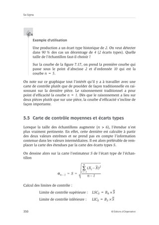 Six Sigma
350 © Éditions d’Organisation
Exemple d’utilisation
Une production a un écart type historique de 2. On veut détecter
dans 90 % des cas un décentrage de 4 (2 écarts types). Quelle
taille de l’échantillon faut-il choisir ?
Sur la courbe de la figure 7.17, on prend la première courbe qui
passe sous le point d’abscisse 2 et d’ordonnée 10 qui est la
courbe n = 5.
On note sur ce graphique tout l’intérêt qu’il y a à travailler avec une
carte de contrôle plutôt que de procéder de façon traditionnelle en rai-
sonnant sur la dernière pièce. Le raisonnement traditionnel a pour
point d’efficacité la courbe n = 1. Dès que le raisonnement a lieu sur
deux pièces plutôt que sur une pièce, la courbe d’efficacité s’incline de
façon importante.
5.5 Carte de contrôle moyennes et écarts types
Lorsque la taille des échantillons augmente (n  6), l’étendue n’est
plus vraiment pertinente. En effet, cette dernière est calculée à partir
des deux valeurs extrêmes et ne prend pas en compte l’information
contenue dans les valeurs intermédiaires. Il est alors préférable de rem-
placer la carte des étendues par la carte des écarts types S.
On dessine alors sur la carte l’estimateur S de l’écart type de l’échan-
tillon
Calcul des limites de contrôle :
Limite de contrôle supérieure : LSCS = B4 × S
Limite de contrôle inférieure : LICS = B3 × S
Ex
σn 1
– S
Xi X
–
( )2
i 1
=
n
∑
n 1
–
-------------------------------
-
= =
 