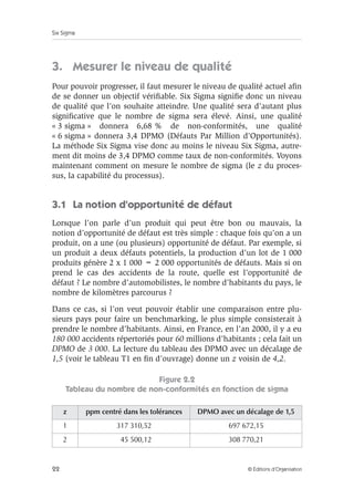 Six Sigma
22 © Éditions d’Organisation
3. Mesurer le niveau de qualité
Pour pouvoir progresser, il faut mesurer le niveau de qualité actuel afin
de se donner un objectif vérifiable. Six Sigma signifie donc un niveau
de qualité que l’on souhaite atteindre. Une qualité sera d’autant plus
significative que le nombre de sigma sera élevé. Ainsi, une qualité
« 3 sigma » donnera 6,68 % de non-conformités, une qualité
« 6 sigma » donnera 3,4 DPMO (Défauts Par Million d’Opportunités).
La méthode Six Sigma vise donc au moins le niveau Six Sigma, autre-
ment dit moins de 3,4 DPMO comme taux de non-conformités. Voyons
maintenant comment on mesure le nombre de sigma (le z du proces-
sus, la capabilité du processus).
3.1 La notion d’opportunité de défaut
Lorsque l’on parle d’un produit qui peut être bon ou mauvais, la
notion d’opportunité de défaut est très simple : chaque fois qu’on a un
produit, on a une (ou plusieurs) opportunité de défaut. Par exemple, si
un produit a deux défauts potentiels, la production d’un lot de 1 000
produits génère 2 x 1 000 = 2 000 opportunités de défauts. Mais si on
prend le cas des accidents de la route, quelle est l’opportunité de
défaut ? Le nombre d’automobilistes, le nombre d’habitants du pays, le
nombre de kilomètres parcourus ?
Dans ce cas, si l’on veut pouvoir établir une comparaison entre plu-
sieurs pays pour faire un benchmarking, le plus simple consisterait à
prendre le nombre d’habitants. Ainsi, en France, en l’an 2000, il y a eu
180 000 accidents répertoriés pour 60 millions d’habitants ; cela fait un
DPMO de 3 000. La lecture du tableau des DPMO avec un décalage de
1,5 (voir le tableau T1 en fin d’ouvrage) donne un z voisin de 4,2.
Figure 2.2
Tableau du nombre de non-conformités en fonction de sigma
z ppm centré dans les tolérances DPMO avec un décalage de 1,5
1 317 310,52 697 672,15
2 45 500,12 308 770,21
 