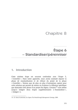 373
Chapitre 8
Étape 6
– Standardiser/pérenniser
1. Introduction
Cette sixième étape est souvent confondue avec l’étape 5,
« Contrôler ». Dans notre approche, nous avons souhaité séparer la
phase de standardisation et de clôture du projet de la phase
« Contrôler ». Notons que de plus en plus d’entreprises optent pour
cette solution qui permet de mettre en évidence la réflexion spécifique
que demande cette phase d’un projet Six Sigma. Certains14 vont même
jusqu’à intégrer deux étapes supplémentaires (« Standardiser »,
« Intégrer »).
14. Cf. Harry SCHROEDER, Six Sigma The Breakthrough Management Strategy, 2000.
 