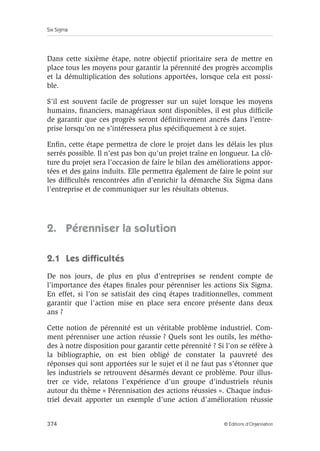 Six Sigma
374 © Éditions d’Organisation
Dans cette sixième étape, notre objectif prioritaire sera de mettre en
place tous les moyens pour garantir la pérennité des progrès accomplis
et la démultiplication des solutions apportées, lorsque cela est possi-
ble.
S’il est souvent facile de progresser sur un sujet lorsque les moyens
humains, financiers, managériaux sont disponibles, il est plus difficile
de garantir que ces progrès seront définitivement ancrés dans l’entre-
prise lorsqu’on ne s’intéressera plus spécifiquement à ce sujet.
Enfin, cette étape permettra de clore le projet dans les délais les plus
serrés possible. Il n’est pas bon qu’un projet traîne en longueur. La clô-
ture du projet sera l’occasion de faire le bilan des améliorations appor-
tées et des gains induits. Elle permettra également de faire le point sur
les difficultés rencontrées afin d’enrichir la démarche Six Sigma dans
l’entreprise et de communiquer sur les résultats obtenus.
2. Pérenniser la solution
2.1 Les difficultés
De nos jours, de plus en plus d’entreprises se rendent compte de
l’importance des étapes finales pour pérenniser les actions Six Sigma.
En effet, si l’on se satisfait des cinq étapes traditionnelles, comment
garantir que l’action mise en place sera encore présente dans deux
ans ?
Cette notion de pérennité est un véritable problème industriel. Com-
ment pérenniser une action réussie ? Quels sont les outils, les métho-
des à notre disposition pour garantir cette pérennité ? Si l’on se réfère à
la bibliographie, on est bien obligé de constater la pauvreté des
réponses qui sont apportées sur le sujet et il ne faut pas s’étonner que
les industriels se retrouvent désarmés devant ce problème. Pour illus-
trer ce vide, relatons l’expérience d’un groupe d’industriels réunis
autour du thème « Pérennisation des actions réussies ». Chaque indus-
triel devait apporter un exemple d’une action d’amélioration réussie
 