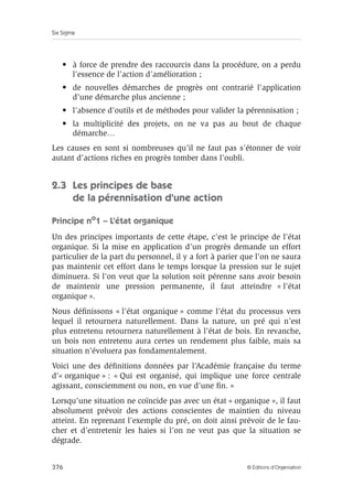 Six Sigma
376 © Éditions d’Organisation
• à force de prendre des raccourcis dans la procédure, on a perdu
l’essence de l’action d’amélioration ;
• de nouvelles démarches de progrès ont contrarié l’application
d’une démarche plus ancienne ;
• l’absence d’outils et de méthodes pour valider la pérennisation ;
• la multiplicité des projets, on ne va pas au bout de chaque
démarche…
Les causes en sont si nombreuses qu’il ne faut pas s’étonner de voir
autant d’actions riches en progrès tomber dans l’oubli.
2.3 Les principes de base
de la pérennisation d’une action
Principe no
1 – L’état organique
Un des principes importants de cette étape, c’est le principe de l’état
organique. Si la mise en application d’un progrès demande un effort
particulier de la part du personnel, il y a fort à parier que l’on ne saura
pas maintenir cet effort dans le temps lorsque la pression sur le sujet
diminuera. Si l’on veut que la solution soit pérenne sans avoir besoin
de maintenir une pression permanente, il faut atteindre « l’état
organique ».
Nous définissons « l’état organique » comme l’état du processus vers
lequel il retournera naturellement. Dans la nature, un pré qui n’est
plus entretenu retournera naturellement à l’état de bois. En revanche,
un bois non entretenu aura certes un rendement plus faible, mais sa
situation n’évoluera pas fondamentalement.
Voici une des définitions données par l’Académie française du terme
d’« organique » : « Qui est organisé, qui implique une force centrale
agissant, consciemment ou non, en vue d’une fin. »
Lorsqu’une situation ne coïncide pas avec un état « organique », il faut
absolument prévoir des actions conscientes de maintien du niveau
atteint. En reprenant l’exemple du pré, on doit ainsi prévoir de le fau-
cher et d’entretenir les haies si l’on ne veut pas que la situation se
dégrade.
 