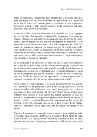 Étape 6 – Standardiser/pérenniser
377
© Éditions d’Organisation
Dans un processus, l’expérience nous montre que la situation est à peu
près identique. Plus la solution choisie sera proche de l’état organique
et moins les efforts nécessaires pour la maintenir seront importants.
Lorsqu’on atteint cet état, la mise en œuvre de la solution se fait natu-
rellement sans effort ni contrainte.
La notion d’effort et de contrainte doit être détaillée, car il ne s’agit pas
de ne rien faire. Par exemple, s’agissant du rangement d’un poste de
travail, l’absence de contrainte ne correspond pas à l’absence de range-
ment. Cela va dépendre de la culture d’entreprise du personnel. Dans
certaines entreprises qui ont une culture du rangement et de la pro-
preté très ancrée, le personnel ne supportera pas de laisser se dégrader
une situation. Les actions de rangement et de nettoyage ne seront pas
vues comme une contrainte. La contrainte consisterait à demander aux
opérateurs de travailler dans un environnement mal rangé, ou de pous-
ser trop loin le besoin de propreté.
Si on demande à un opérateur de faire un suivi d’une caractéristique
sur carte de contrôle alors que la culture de l’entreprise consiste à ne
jamais demander aux opérateurs de prendre un stylo, il est absolument
indispensable de prévoir les formations et les suivis nécessaires. Dans
le cas d’entreprises qui ont déjà intégré la culture du suivi de produc-
tion sur feuille de relevés par les opérateurs, l’action passera sans la
moindre contrainte si la formation est correctement réalisée.
Cette notion d’« état organique » est donc intimement liée à la culture
de l’entreprise et la pérennité d’une même action peut être assurée
d’une manière très différente dans deux entreprises aux cultures
opposées. Si l’on veut garantir la pérennité d’une action, il faut donc
intégrer cette notion. Si une action Six Sigma demande la mise en
œuvre d’une procédure éloignée des règles standards de l’entreprise, il
faudra renforcer considérablement les formations et les suivis de
l’action. L’objectif consistera dans ce cas à faire évoluer l’état organi-
que de l’entreprise, mais cela demande beaucoup de temps et de
labeur.
Prenons à nouveau un exemple dans la nature pour expliquer cette
évolution. On peut ainsi s’intéresser à l’entretien d’une butte de terre.
Faire évoluer l’état organique de l’entreprise consisterait dans ce cas à
planter des arbustes rampants, garantissant un bel aspect visuel mais
 
