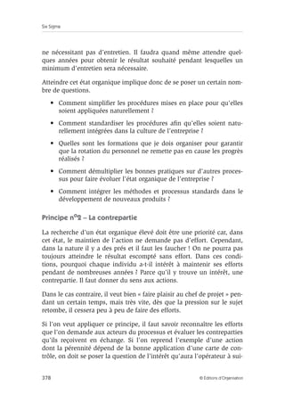 Six Sigma
378 © Éditions d’Organisation
ne nécessitant pas d’entretien. Il faudra quand même attendre quel-
ques années pour obtenir le résultat souhaité pendant lesquelles un
minimum d’entretien sera nécessaire.
Atteindre cet état organique implique donc de se poser un certain nom-
bre de questions.
• Comment simplifier les procédures mises en place pour qu’elles
soient appliquées naturellement ?
• Comment standardiser les procédures afin qu’elles soient natu-
rellement intégrées dans la culture de l’entreprise ?
• Quelles sont les formations que je dois organiser pour garantir
que la rotation du personnel ne remette pas en cause les progrès
réalisés ?
• Comment démultiplier les bonnes pratiques sur d’autres proces-
sus pour faire évoluer l’état organique de l’entreprise ?
• Comment intégrer les méthodes et processus standards dans le
développement de nouveaux produits ?
Principe no
2 – La contrepartie
La recherche d’un état organique élevé doit être une priorité car, dans
cet état, le maintien de l’action ne demande pas d’effort. Cependant,
dans la nature il y a des prés et il faut les faucher ! On ne pourra pas
toujours atteindre le résultat escompté sans effort. Dans ces condi-
tions, pourquoi chaque individu a-t-il intérêt à maintenir ses efforts
pendant de nombreuses années ? Parce qu’il y trouve un intérêt, une
contrepartie. Il faut donner du sens aux actions.
Dans le cas contraire, il veut bien « faire plaisir au chef de projet » pen-
dant un certain temps, mais très vite, dès que la pression sur le sujet
retombe, il cessera peu à peu de faire des efforts.
Si l’on veut appliquer ce principe, il faut savoir reconnaître les efforts
que l’on demande aux acteurs du processus et évaluer les contreparties
qu’ils reçoivent en échange. Si l’on reprend l’exemple d’une action
dont la pérennité dépend de la bonne application d’une carte de con-
trôle, on doit se poser la question de l’intérêt qu’aura l’opérateur à sui-
 