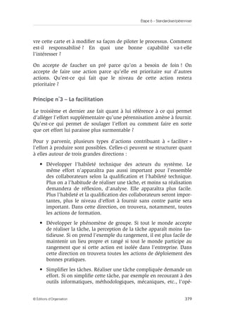 Étape 6 – Standardiser/pérenniser
379
© Éditions d’Organisation
vre cette carte et à modifier sa façon de piloter le processus. Comment
est-il responsabilisé ? En quoi une bonne capabilité va-t-elle
l’intéresser ?
On accepte de faucher un pré parce qu’on a besoin de foin ! On
accepte de faire une action parce qu’elle est prioritaire sur d’autres
actions. Qu’est-ce qui fait que le niveau de cette action restera
prioritaire ?
Principe n˚3 – La facilitation
Le troisième et dernier axe fait quant à lui référence à ce qui permet
d’alléger l’effort supplémentaire qu’une pérennisation amène à fournir.
Qu’est-ce qui permet de soulager l’effort ou comment faire en sorte
que cet effort lui paraisse plus surmontable ?
Pour y parvenir, plusieurs types d’actions contribuant à « faciliter »
l’effort à produire sont possibles. Celles-ci peuvent se structurer quant
à elles autour de trois grandes directions :
• Développer l'habileté technique des acteurs du système. Le
même effort n'apparaîtra pas aussi important pour l'ensemble
des collaborateurs selon la qualification et l'habileté technique.
Plus on a l'habitude de réaliser une tâche, et moins sa réalisation
demandera de réflexion, d'analyse. Elle apparaîtra plus facile.
Plus l'habileté et la qualification des collaborateurs seront impor-
tantes, plus le niveau d'effort à fournir sans contre partie sera
important. Dans cette direction, on trouvera, notamment, toutes
les actions de formation.
• Développer le phénomène de groupe. Si tout le monde accepte
de réaliser la tâche, la perception de la tâche apparaît moins fas-
tidieuse. Si on prend l'exemple du rangement, il est plus facile de
maintenir un lieu propre et rangé si tout le monde participe au
rangement que si cette action est isolée dans l'entreprise. Dans
cette direction on trouvera toutes les actions de déploiement des
bonnes pratiques.
• Simplifier les tâches. Réaliser une tâche compliquée demande un
effort. Si on simplifie cette tâche, par exemple en recourant à des
outils informatiques, méthodologiques, mécaniques, etc., l'opé-
 