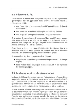 Étape 6 – Standardiser/pérenniser
381
© Éditions d’Organisation
2.4 L’épreuve du feu
Toute mesure d’amélioration doit passer l’épreuve du feu. Après quel-
que temps de mise en application d’une nouvelle procédure, on doit la
valider pour vérifier :
• que l’on a bien pris en compte les différents éléments de l’envi-
ronnement ;
• que toutes les hypothèses envisagées ont bien été validées ;
• que ce qui est appliqué correspond à ce qui a été décidé.
Cette notion de « revisitage » de toute procédure modifiée après un cer-
tain temps d’épreuve du feu est un point très important pour la
pérennisation. Un projet Six Sigma ne peut être considéré comme ter-
miné si cette étape n’a pas été franchie.
Cette étape a donc pour objectif d’identifier les risques liés à la
pérennité de l’action, et de prendre les mesures limitant le besoin de
recourir à des contraintes pour garantir l’avenir du projet.
Deux grands types d’actions peuvent être engagés :
• simplifier les procédures pour ramener le processus à l’état orga-
nique ;
• faire évoluer l’état organique en standardisant et en déployant
les bonnes pratiques.
2.5 Le changement vers la pérennisation
La figure 8.2 illustre le passage vers un état organique pérenne. Dans
un premier temps, le changement réussi apporte des gains significatifs
sur la performance, mais l'état organique n'a pas encore évolué. Ces
gains résultant directement des efforts réalisés par les acteurs du chan-
gement, des contreparties doivent être rapidement mises en place.
Si on s'arrête là, très vite les contreparties se révéleront insuffisantes et
le système retournera vers son état organique initial. Il s'agit donc que
les actions de facilitation prennent rapidement le relais pour maintenir
l'acquis, ces facilitations pouvant prendre la forme de formations,
d'actions simplificatrices, ou de développement d'habilités techniques.
 