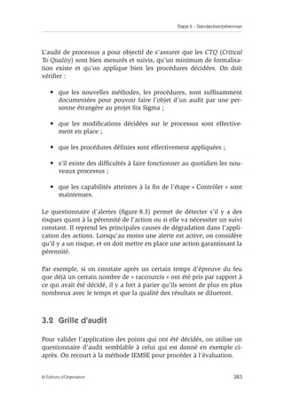 Étape 6 – Standardiser/pérenniser
383
© Éditions d’Organisation
L’audit de processus a pour objectif de s’assurer que les CTQ (Critical
To Quality) sont bien mesurés et suivis, qu’un minimum de formalisa-
tion existe et qu’on applique bien les procédures décidées. On doit
vérifier :
• que les nouvelles méthodes, les procédures, sont suffisamment
documentées pour pouvoir faire l’objet d’un audit par une per-
sonne étrangère au projet Six Sigma ;
• que les modifications décidées sur le processus sont effective-
ment en place ;
• que les procédures définies sont effectivement appliquées ;
• s’il existe des difficultés à faire fonctionner au quotidien les nou-
veaux processus ;
• que les capabilités atteintes à la fin de l’étape « Contrôler » sont
maintenues.
Le questionnaire d’alertes (figure 8.3) permet de détecter s’il y a des
risques quant à la pérennité de l’action ou si elle va nécessiter un suivi
constant. Il reprend les principales causes de dégradation dans l’appli-
cation des actions. Lorsqu’au moins une alerte est active, on considère
qu’il y a un risque, et on doit mettre en place une action garantissant la
pérennité.
Par exemple, si on constate après un certain temps d’épreuve du feu
que déjà un certain nombre de « raccourcis » ont été pris par rapport à
ce qui avait été décidé, il y a fort à parier qu’ils seront de plus en plus
nombreux avec le temps et que la qualité des résultats se dilueront.
3.2 Grille d’audit
Pour valider l’application des points qui ont été décidés, on utilise un
questionnaire d’audit semblable à celui qui est donné en exemple ci-
après. On recourt à la méthode IEMSE pour procéder à l’évaluation.
 