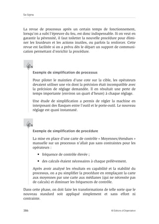 Six Sigma
386 © Éditions d’Organisation
La revue de processus après un certain temps de fonctionnement,
lorsqu’on a subi l’épreuve du feu, est donc indispensable. Si on veut en
garantir la pérennité, il faut toiletter la nouvelle procédure pour élimi-
ner les lourdeurs et les actions inutiles, ou parfois la renforcer. Cette
revue est facilitée si on a prévu dès le départ un support de communi-
cation permettant d’enrichir la procédure.
Exemple de simplification de processus
Pour piloter le maintien d’une cote sur la cible, les opérateurs
devaient utiliser une vis dont la précision était incompatible avec
la précision de réglage demandée. Il en résultait une perte de
temps importante (environ un quart d’heure) à chaque réglage.
Une étude de simplification a permis de régler la machine en
interposant des flasques entre l’outil et le porte-outil. Le nouveau
réglage est quasi instantané.
Exemple de simplification de procédure
La mise en place d’une carte de contrôle « Moyennes/étendues »
manuelle sur un processus n’allait pas sans contraintes pour les
opérateurs :
• fréquence de contrôle élevée ;
• des calculs étaient nécessaires à chaque prélèvement.
Après avoir analysé les résultats en capabilité et la stabilité du
processus, on a pu simplifier la procédure en remplaçant la carte
aux moyennes par une carte aux médianes (qui ne nécessite pas
de calculs) et diminuer les fréquences de contrôle.
Dans cette phase, on doit faire les transformations de telle sorte que le
nouveau standard soit appliqué simplement et sans effort ni
contrainte.
Ex
Ex
 