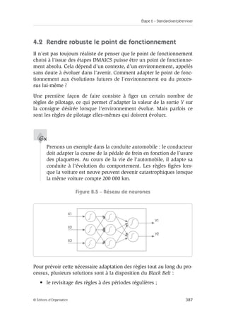 Étape 6 – Standardiser/pérenniser
387
© Éditions d’Organisation
4.2 Rendre robuste le point de fonctionnement
Il n’est pas toujours réaliste de penser que le point de fonctionnement
choisi à l’issue des étapes DMAICS puisse être un point de fonctionne-
ment absolu. Cela dépend d’un contexte, d’un environnement, appelés
sans doute à évoluer dans l’avenir. Comment adapter le point de fonc-
tionnement aux évolutions futures de l’environnement ou du proces-
sus lui-même ?
Une première façon de faire consiste à figer un certain nombre de
règles de pilotage, ce qui permet d’adapter la valeur de la sortie Y sur
la consigne désirée lorsque l’environnement évolue. Mais parfois ce
sont les règles de pilotage elles-mêmes qui doivent évoluer.
Prenons un exemple dans la conduite automobile : le conducteur
doit adapter la course de la pédale de frein en fonction de l’usure
des plaquettes. Au cours de la vie de l’automobile, il adapte sa
conduite à l’évolution du comportement. Les règles figées lors-
que la voiture est neuve peuvent devenir catastrophiques lorsque
la même voiture compte 200 000 km.
Figure 8.5 – Réseau de neurones
Pour prévoir cette nécessaire adaptation des règles tout au long du pro-
cessus, plusieurs solutions sont à la disposition du Black Belt :
• le revisitage des règles à des périodes régulières ;
Ex
X1
X2
Y1
Y2
X3
 