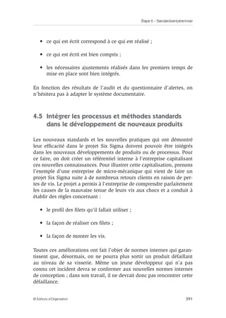 Étape 6 – Standardiser/pérenniser
391
© Éditions d’Organisation
• ce qui est écrit correspond à ce qui est réalisé ;
• ce qui est écrit est bien compris ;
• les nécessaires ajustements réalisés dans les premiers temps de
mise en place sont bien intégrés.
En fonction des résultats de l’audit et du questionnaire d’alertes, on
n’hésitera pas à adapter le système documentaire.
4.5 Intégrer les processus et méthodes standards
dans le développement de nouveaux produits
Les nouveaux standards et les nouvelles pratiques qui ont démontré
leur efficacité dans le projet Six Sigma doivent pouvoir être intégrés
dans les nouveaux développements de produits ou de processus. Pour
ce faire, on doit créer un référentiel interne à l’entreprise capitalisant
ces nouvelles connaissances. Pour illustrer cette capitalisation, prenons
l’exemple d’une entreprise de micro-mécanique qui vient de faire un
projet Six Sigma suite à de nombreux retours clients en raison de per-
tes de vis. Le projet a permis à l’entreprise de comprendre parfaitement
les causes de la mauvaise tenue de leurs vis aux chocs et a conduit à
établir des règles concernant :
• le profil des filets qu’il fallait utiliser ;
• la façon de réaliser ces filets ;
• la façon de monter les vis.
Toutes ces améliorations ont fait l’objet de normes internes qui garan-
tissent que, désormais, on ne pourra plus sortir un produit défaillant
au niveau de sa visserie. Même un jeune développeur qui n’a pas
connu cet incident devra se conformer aux nouvelles normes internes
de conception ; dans son travail, il ne devrait donc pas rencontrer cette
défaillance.
 