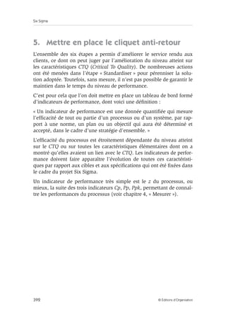 Six Sigma
392 © Éditions d’Organisation
5. Mettre en place le cliquet anti-retour
L’ensemble des six étapes a permis d’améliorer le service rendu aux
clients, ce dont on peut juger par l’amélioration du niveau atteint sur
les caractéristiques CTQ (Critical To Quality). De nombreuses actions
ont été menées dans l’étape « Standardiser » pour pérenniser la solu-
tion adoptée. Toutefois, sans mesure, il n’est pas possible de garantir le
maintien dans le temps du niveau de performance.
C’est pour cela que l’on doit mettre en place un tableau de bord formé
d’indicateurs de performance, dont voici une définition :
« Un indicateur de performance est une donnée quantifiée qui mesure
l’efficacité de tout ou partie d’un processus ou d’un système, par rap-
port à une norme, un plan ou un objectif qui aura été déterminé et
accepté, dans le cadre d’une stratégie d’ensemble. »
L’efficacité du processus est étroitement dépendante du niveau atteint
sur le CTQ ou sur toutes les caractéristiques élémentaires dont on a
montré qu’elles avaient un lien avec le CTQ. Les indicateurs de perfor-
mance doivent faire apparaître l’évolution de toutes ces caractéristi-
ques par rapport aux cibles et aux spécifications qui ont été fixées dans
le cadre du projet Six Sigma.
Un indicateur de performance très simple est le z du processus, ou
mieux, la suite des trois indicateurs Cp, Pp, Ppk, permettant de connaî-
tre les performances du processus (voir chapitre 4, « Mesurer »).
 