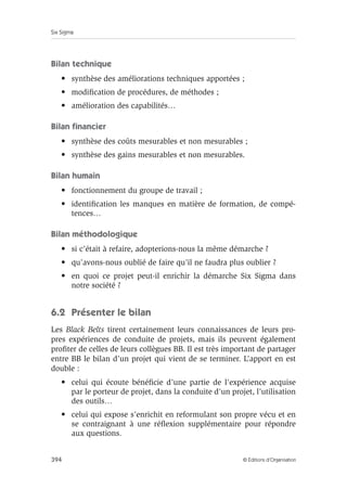 Six Sigma
394 © Éditions d’Organisation
Bilan technique
• synthèse des améliorations techniques apportées ;
• modification de procédures, de méthodes ;
• amélioration des capabilités…
Bilan financier
• synthèse des coûts mesurables et non mesurables ;
• synthèse des gains mesurables et non mesurables.
Bilan humain
• fonctionnement du groupe de travail ;
• identification les manques en matière de formation, de compé-
tences…
Bilan méthodologique
• si c’était à refaire, adopterions-nous la même démarche ?
• qu’avons-nous oublié de faire qu’il ne faudra plus oublier ?
• en quoi ce projet peut-il enrichir la démarche Six Sigma dans
notre société ?
6.2 Présenter le bilan
Les Black Belts tirent certainement leurs connaissances de leurs pro-
pres expériences de conduite de projets, mais ils peuvent également
profiter de celles de leurs collègues BB. Il est très important de partager
entre BB le bilan d’un projet qui vient de se terminer. L’apport en est
double :
• celui qui écoute bénéficie d’une partie de l’expérience acquise
par le porteur de projet, dans la conduite d’un projet, l’utilisation
des outils…
• celui qui expose s’enrichit en reformulant son propre vécu et en
se contraignant à une réflexion supplémentaire pour répondre
aux questions.
 