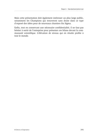 Étape 6 – Standardiser/pérenniser
395
© Éditions d’Organisation
Mais cette présentation doit également intéresser un plus large public,
notamment les Champions qui trouveront sans doute dans ce type
d’exposé des idées pour de nouveaux chantiers Six Sigma.
Enfin, tout en conservant une nécessaire confidentialité, il ne faut pas
hésiter à sortir de l’entreprise pour présenter ces bilans devant la com-
munauté scientifique. L’élévation de niveau qui en résulte profite à
tout le monde.
 