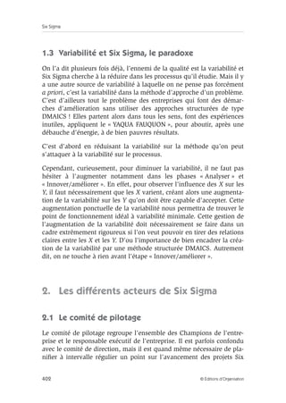 Six Sigma
402 © Éditions d’Organisation
1.3 Variabilité et Six Sigma, le paradoxe
On l’a dit plusieurs fois déjà, l’ennemi de la qualité est la variabilité et
Six Sigma cherche à la réduire dans les processus qu’il étudie. Mais il y
a une autre source de variabilité à laquelle on ne pense pas forcément
a priori, c’est la variabilité dans la méthode d’approche d’un problème.
C’est d’ailleurs tout le problème des entreprises qui font des démar-
ches d’amélioration sans utiliser des approches structurées de type
DMAICS ! Elles partent alors dans tous les sens, font des expériences
inutiles, appliquent le « YAQUA FAUQUON », pour aboutir, après une
débauche d’énergie, à de bien pauvres résultats.
C’est d’abord en réduisant la variabilité sur la méthode qu’on peut
s’attaquer à la variabilité sur le processus.
Cependant, curieusement, pour diminuer la variabilité, il ne faut pas
hésiter à l’augmenter notamment dans les phases « Analyser » et
« Innover/améliorer ». En effet, pour observer l’influence des X sur les
Y, il faut nécessairement que les X varient, créant alors une augmenta-
tion de la variabilité sur les Y qu’on doit être capable d’accepter. Cette
augmentation ponctuelle de la variabilité nous permettra de trouver le
point de fonctionnement idéal à variabilité minimale. Cette gestion de
l’augmentation de la variabilité doit nécessairement se faire dans un
cadre extrêmement rigoureux si l’on veut pouvoir en tirer des relations
claires entre les X et les Y. D’ou l’importance de bien encadrer la créa-
tion de la variabilité par une méthode structurée DMAICS. Autrement
dit, on ne touche à rien avant l’étape « Innover/améliorer ».
2. Les différents acteurs de Six Sigma
2.1 Le comité de pilotage
Le comité de pilotage regroupe l’ensemble des Champions de l’entre-
prise et le responsable exécutif de l’entreprise. Il est parfois confondu
avec le comité de direction, mais il est quand même nécessaire de pla-
nifier à intervalle régulier un point sur l’avancement des projets Six
 