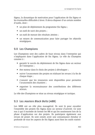 Le management Six Sigma
403
© Éditions d’Organisation
Sigma, la dynamique de motivation pour l’application de Six Sigma et
les éventuelles difficultés à lever. Il devra disposer d’un certain nombre
d’outils, dont :
• un plan de déploiement du programme Six Sigma ;
• un outil de suivi des projets ;
• un outil de mesure des résultats atteints ;
• un moyen de communication pour faire partager les objectifs
stratégiques.
2.2 Les Champions
Les Champions sont des cadres de haut niveau dans l’entreprise qui
s’impliquent dans l’application de Six Sigma. Le rôle du Champion
consiste à :
• garantir le succès du déploiement de Six Sigma dans un secteur
de l’entreprise ;
• être moteur dans le choix des projets à développer ;
• suivre l’avancement des projets en réalisant les revues à la fin de
chaque étape ;
• s’assurer que les ressources sont disponibles pour permettre
l’avancement des chantiers ;
• organiser la reconnaissance des contributions des différents
acteurs.
Le rôle des Champions se situe au niveau stratégique et tactique.
2.3 Les Masters Black Belts (MBB)
Les MBB ont un rôle plus managérial. Ils sont là pour encadrer
l’ensemble des projets Six Sigma dans un secteur d’activité. Ce sont
eux à qui il incombe de former les BB et qui les soutiennent lors de la
phase d’application sur des projets. Ils participent également aux
revues de projet. Ils sont censés avoir une connaissance étendue et
profonde de tous les aspects de Six Sigma aussi bien les outils statisti-
 