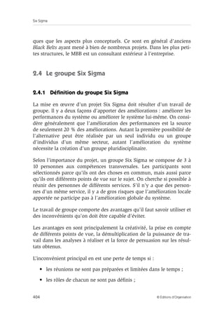 Six Sigma
404 © Éditions d’Organisation
ques que les aspects plus conceptuels. Ce sont en général d’anciens
Black Belts ayant mené à bien de nombreux projets. Dans les plus peti-
tes structures, le MBB est un consultant extérieur à l’entreprise.
2.4 Le groupe Six Sigma
2.4.1 Définition du groupe Six Sigma
La mise en œuvre d’un projet Six Sigma doit résulter d’un travail de
groupe. Il y a deux façons d’apporter des améliorations : améliorer les
performances du système ou améliorer le système lui-même. On consi-
dère généralement que l’amélioration des performances est la source
de seulement 20 % des améliorations. Autant la première possibilité de
l’alternative peut être réalisée par un seul individu ou un groupe
d’individus d’un même secteur, autant l’amélioration du système
nécessite la création d’un groupe pluridisciplinaire.
Selon l’importance du projet, un groupe Six Sigma se compose de 3 à
10 personnes aux compétences transversales. Les participants sont
sélectionnés parce qu’ils ont des choses en commun, mais aussi parce
qu’ils ont différents points de vue sur le sujet. On cherche si possible à
réunir des personnes de différents services. S’il n’y a que des person-
nes d’un même service, il y a de gros risques que l’amélioration locale
apportée ne participe pas à l’amélioration globale du système.
Le travail de groupe comporte des avantages qu’il faut savoir utiliser et
des inconvénients qu’on doit être capable d’éviter.
Les avantages en sont principalement la créativité, la prise en compte
de différents points de vue, la démultiplication de la puissance de tra-
vail dans les analyses à réaliser et la force de persuasion sur les résul-
tats obtenus.
L’inconvénient principal en est une perte de temps si :
• les réunions ne sont pas préparées et limitées dans le temps ;
• les rôles de chacun ne sont pas définis ;
 