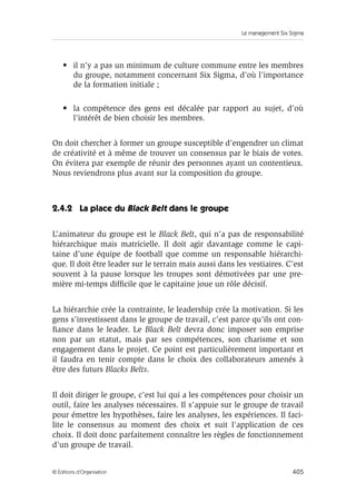Le management Six Sigma
405
© Éditions d’Organisation
• il n’y a pas un minimum de culture commune entre les membres
du groupe, notamment concernant Six Sigma, d’où l’importance
de la formation initiale ;
• la compétence des gens est décalée par rapport au sujet, d’où
l’intérêt de bien choisir les membres.
On doit chercher à former un groupe susceptible d’engendrer un climat
de créativité et à même de trouver un consensus par le biais de votes.
On évitera par exemple de réunir des personnes ayant un contentieux.
Nous reviendrons plus avant sur la composition du groupe.
2.4.2 La place du Black Belt dans le groupe
L’animateur du groupe est le Black Belt, qui n’a pas de responsabilité
hiérarchique mais matricielle. Il doit agir davantage comme le capi-
taine d’une équipe de football que comme un responsable hiérarchi-
que. Il doit être leader sur le terrain mais aussi dans les vestiaires. C’est
souvent à la pause lorsque les troupes sont démotivées par une pre-
mière mi-temps difficile que le capitaine joue un rôle décisif.
La hiérarchie crée la contrainte, le leadership crée la motivation. Si les
gens s’investissent dans le groupe de travail, c’est parce qu’ils ont con-
fiance dans le leader. Le Black Belt devra donc imposer son emprise
non par un statut, mais par ses compétences, son charisme et son
engagement dans le projet. Ce point est particulièrement important et
il faudra en tenir compte dans le choix des collaborateurs amenés à
être des futurs Blacks Belts.
Il doit diriger le groupe, c’est lui qui a les compétences pour choisir un
outil, faire les analyses nécessaires. Il s’appuie sur le groupe de travail
pour émettre les hypothèses, faire les analyses, les expériences. Il faci-
lite le consensus au moment des choix et suit l’application de ces
choix. Il doit donc parfaitement connaître les règles de fonctionnement
d’un groupe de travail.
 