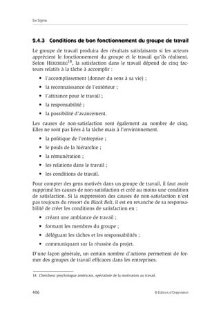 Six Sigma
406 © Éditions d’Organisation
2.4.3 Conditions de bon fonctionnement du groupe de travail
Le groupe de travail produira des résultats satisfaisants si les acteurs
apprécient le fonctionnement du groupe et le travail qu’ils réalisent.
Selon HERZBERG18, la satisfaction dans le travail dépend de cinq fac-
teurs relatifs à la tâche à accomplir :
• l’accomplissement (donner du sens à sa vie) ;
• la reconnaissance de l’extérieur ;
• l’attirance pour le travail ;
• la responsabilité ;
• la possibilité d’avancement.
Les causes de non-satisfaction sont également au nombre de cinq.
Elles ne sont pas liées à la tâche mais à l’environnement.
• la politique de l’entreprise ;
• le poids de la hiérarchie ;
• la rémunération ;
• les relations dans le travail ;
• les conditions de travail.
Pour compter des gens motivés dans un groupe de travail, il faut avoir
supprimé les causes de non-satisfaction et créé au moins une condition
de satisfaction. Si la suppression des causes de non-satisfaction n’est
pas toujours du ressort du Black Belt, il est en revanche de sa responsa-
bilité de créer les conditions de satisfaction en :
• créant une ambiance de travail ;
• formant les membres du groupe ;
• déléguant les tâches et les responsabilités ;
• communiquant sur la réussite du projet.
D’une façon générale, un certain nombre d’actions permettent de for-
mer des groupes de travail efficaces dans les entreprises.
18. Chercheur psychologue américain, spécialiste de la motivation au travail.
 