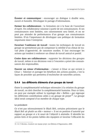 Le management Six Sigma
407
© Éditions d’Organisation
Écouter et communiquer : encourager un dialogue à double sens,
ouvert et honnête. Développer le partage d’informations.
Former les collaborateurs : la formation est à la base de l’ouverture
d’esprit. Un collaborateur raisonne à partir de ses connaissances. Si ses
connaissances sont limitées, son raisonnement sera limité, et on ne
peut pas attendre de performances d’un groupe aux connaissances
limitées. D’où l’importance de développer une politique de formation
importante dans l’entreprise.
Favoriser l’ambiance de travail : toutes les techniques de travail en
groupe ne permettront pas de compenser la stérilité d’un climat de tra-
vail plein d’agressivité, de rancœurs ourdies. Il faut encourager les
actions qui tendent à renforcer un climat de travail amical et positif.
Croire dans ses collaborateurs : supporter les décisions des groupes
de travail, même si ces décisions vont à l’encontre a priori des connais-
sances des responsables.
Fournir un retour d’information : « laisser à César ce qui revient à
César ». Valoriser et partager les bénéfices des actions passées, c’est la
façon de procéder qui permettra d’enclencher de nouvelles actions.
2.4.4 Les différents éléments d’un groupe de travail
Outre la complémentarité technique nécessaire à la création du groupe
de travail, on doit chercher la complémentarité humaine. Pour ce faire,
on peut par exemple utiliser la typologie dite « Belbin » qui regroupe
les différentes contributions utiles à un groupe de projet19. Le groupe
idéal serait composé d’un membre de chaque type.
Le président
Ce n’est pas nécessairement le Black Belt, certains préconisent que le
Black Belt ait plutôt un rôle « moteur ». Il est en position d’autorité par
rapport au groupe et a le souci de l’objectif à atteindre. Il identifie les
points forts et les points faibles des équipiers et favorise l’efficacité du
19. H. P. MADERS, Conduire une équipe projet, Les Éditions d’Organisation, 2000.
 