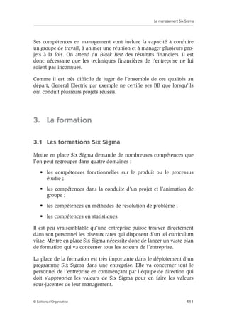 Le management Six Sigma
411
© Éditions d’Organisation
Ses compétences en management vont inclure la capacité à conduire
un groupe de travail, à animer une réunion et à manager plusieurs pro-
jets à la fois. On attend du Black Belt des résultats financiers, il est
donc nécessaire que les techniques financières de l’entreprise ne lui
soient pas inconnues.
Comme il est très difficile de juger de l’ensemble de ces qualités au
départ, General Electric par exemple ne certifie ses BB que lorsqu’ils
ont conduit plusieurs projets réussis.
3. La formation
3.1 Les formations Six Sigma
Mettre en place Six Sigma demande de nombreuses compétences que
l’on peut regrouper dans quatre domaines :
• les compétences fonctionnelles sur le produit ou le processus
étudié ;
• les compétences dans la conduite d’un projet et l’animation de
groupe ;
• les compétences en méthodes de résolution de problème ;
• les compétences en statistiques.
Il est peu vraisemblable qu’une entreprise puisse trouver directement
dans son personnel les oiseaux rares qui disposent d’un tel curriculum
vitae. Mettre en place Six Sigma nécessite donc de lancer un vaste plan
de formation qui va concerner tous les acteurs de l’entreprise.
La place de la formation est très importante dans le déploiement d’un
programme Six Sigma dans une entreprise. Elle va concerner tout le
personnel de l’entreprise en commençant par l’équipe de direction qui
doit s’approprier les valeurs de Six Sigma pour en faire les valeurs
sous-jacentes de leur management.
 