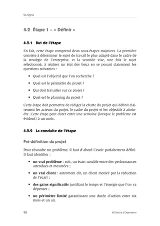Six Sigma
28 © Éditions d’Organisation
4.2 Étape 1 – « Définir »
4.2.1 But de l’étape
En fait, cette étape comprend deux sous-étapes majeures. La première
consiste à déterminer le sujet de travail le plus adapté dans le cadre de
la stratégie de l’entreprise, et la seconde vise, une fois le sujet
sélectionné, à réaliser un état des lieux en se posant clairement les
questions suivantes :
• Quel est l’objectif que l’on recherche ?
• Quel est le périmètre du projet ?
• Qui doit travailler sur ce projet ?
• Quel est le planning du projet ?
Cette étape doit permettre de rédiger la charte du projet qui définit clai-
rement les acteurs du projet, le cadre du projet et les objectifs à attein-
dre. Cette étape peut durer entre une semaine (lorsque le problème est
évident) à un mois.
4.2.2 La conduite de l’étape
Pré-définition du projet
Pour résoudre un problème, il faut d’abord l’avoir parfaitement défini.
Il faut identifier :
• un vrai problème : soit, un écart notable entre des performances
attendues et mesurées ;
• un vrai client : autrement dit, un client motivé par la réduction
de l’écart ;
• des gains significatifs justifiant le temps et l’énergie que l’on va
dépenser ;
• un périmètre limité garantissant une durée d’action entre six
mois et un an.
 