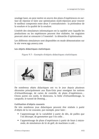 Le management Six Sigma
415
© Éditions d’Organisation
soudage laser, on peut mettre en œuvre des plans d’expériences en sur-
face de réponse et faire une optimisation multi-réponses pour trouver
le meilleur compromis entre deux Y contradictoires : la profondeur de
la soudure et la qualité de la soudure.
L’intérêt des simulateurs informatiques est la rapidité avec laquelle les
productions ou les expériences peuvent être réalisées, les stagiaires
pouvant ainsi se consacrer à l’essentiel : la démarche d’optimisation.
Les différents simulateurs sont disponibles en mode démonstration sur
le site www.ogp.annecy.com
Les objets didactiques statistiques
Figure 9.7 – Exemple d’objets didactiques statistiques
De nombreux objets didactiques ont vu le jour depuis plusieurs
décennies principalement aux États-Unis pour enseigner les notions
d’échantillonnage, de cartes de contrôle, de plans d’expériences…
Citons parmi ces outils, le Quincunx, la boîte d’échantillonnage, la
catapulte, le tunnel de Deming…
L’utilisation d’objets courants
De très nombreux jeux didactiques peuvent être réalisés à partir
d’objets de la vie courante, par exemple, pour faire :
• l’apprentissage de la variabilité à partir de dés, de pailles que
l’on découpe, de gommettes que l’on colle…
• l’apprentissage de plans d’expériences à partir de fours à micro-
onde, de simulateurs de tir de golf, de machines à café…
 