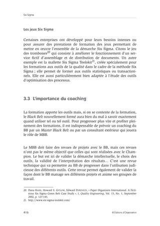 Six Sigma
416 © Éditions d’Organisation
Les jeux Six Sigma
Certaines entreprises ont développé pour leurs besoins internes ou
pour assurer des prestations de formation des jeux permettant de
mettre en œuvre l’ensemble de la démarche Six Sigma. Citons le jeu
des trombones20 qui consiste à améliorer le fonctionnement d’un ser-
vice fictif d’assemblage et de distribution de documents. Un autre
exemple est la mallette Six Sigma Toolskit21, créée spécialement pour
les formations aux outils de la qualité dans le cadre de la méthode Six
Sigma ; elle permet de former aux outils statistiques ou transaction-
nels. Elle est aussi particulièrement bien adaptée à l’étude des outils
d’optimisation des processus.
3.3 L’importance du coaching
La formation apporte les outils mais, si on se contente de la formation,
le Black Belt nouvellement formé aura bien du mal à savoir exactement
quand utiliser tel ou tel outil. Pour progresser plus vite et profiter plei-
nement des formations, il est indispensable de prévoir un coaching du
BB par un Master Black Belt ou par un consultant extérieur qui jouera
le rôle de MBB.
Le MBB doit faire des revues de projets avec le BB, mais ces revues
n’ont pas le même objectif que celles qui sont réalisées avec le Cham-
pion. Le but est ici de valider la démarche intellectuelle, le choix des
outils, la validité de l’interprétation des résultats… C’est une revue
technique qui va permettre au BB de progresser dans l’utilisation judi-
cieuse des différents outils. Cette revue permet également de valider la
façon dont le BB manage ses différents projets et anime ses groupes de
travail.
20. Dana RASIS, Howard S. GITLOW, Edward POPOVICH, « Paper Organizers International: A Ficti-
tious Six Sigma Green Belt Case Study », I, Quality Engineering, Vol. 15, No. 1, September
2002, p. 127-145.
21. http://www.six-sigma-toolskit.com/
 